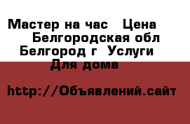 Мастер на час › Цена ­ 100 - Белгородская обл., Белгород г. Услуги » Для дома   